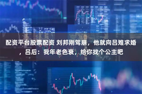 配资平台股票配资 刘邦刚驾崩，他就向吕雉求婚，吕后：我年老色衰，给你找个公主吧