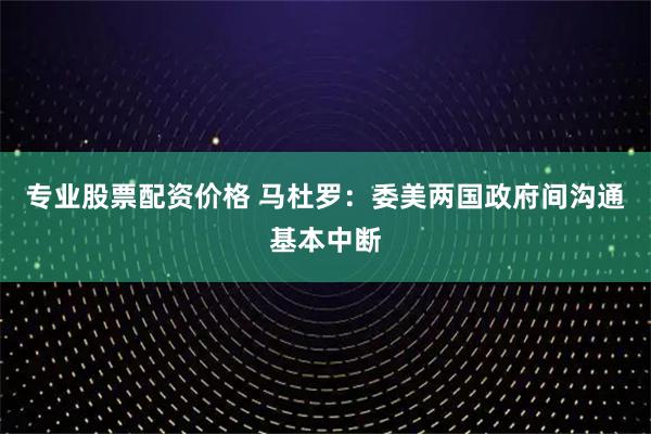 专业股票配资价格 马杜罗：委美两国政府间沟通基本中断