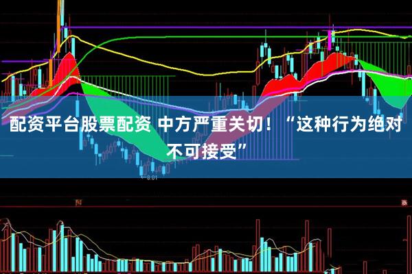 配资平台股票配资 中方严重关切！“这种行为绝对不可接受”