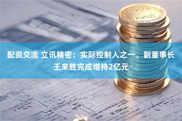 配资交流 立讯精密：实际控制人之一、副董事长王来胜完成增持2亿元