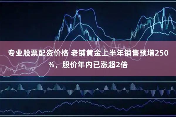 专业股票配资价格 老铺黄金上半年销售预增250%，股价年内已涨超2倍