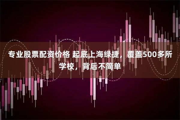 专业股票配资价格 起底上海绿捷，覆盖500多所学校，背后不简单