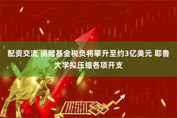 配资交流 捐赠基金税负将攀升至约3亿美元 耶鲁大学拟压缩各项开支