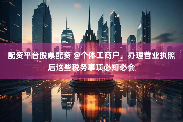配资平台股票配资 @个体工商户，办理营业执照后这些税务事项必知必会