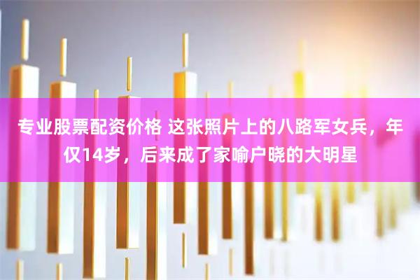 专业股票配资价格 这张照片上的八路军女兵，年仅14岁，后来成了家喻户晓的大明星
