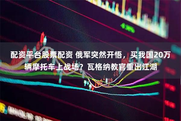 配资平台股票配资 俄军突然开悟,买我国20万辆摩托车上战场?瓦格纳教官重出江湖