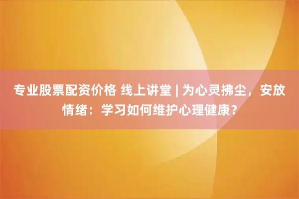 专业股票配资价格 线上讲堂 | 为心灵拂尘,安放情绪:学习如何维护心理健康?