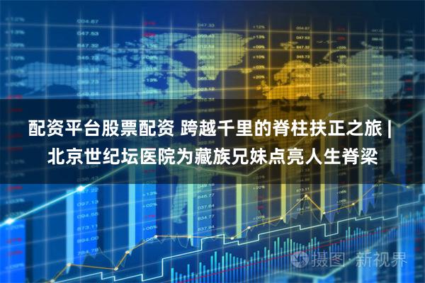 配资平台股票配资 跨越千里的脊柱扶正之旅 | 北京世纪坛医院为藏族兄妹点亮人生脊梁