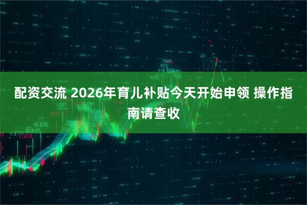 配资交流 2026年育儿补贴今天开始申领 操作指南请查收