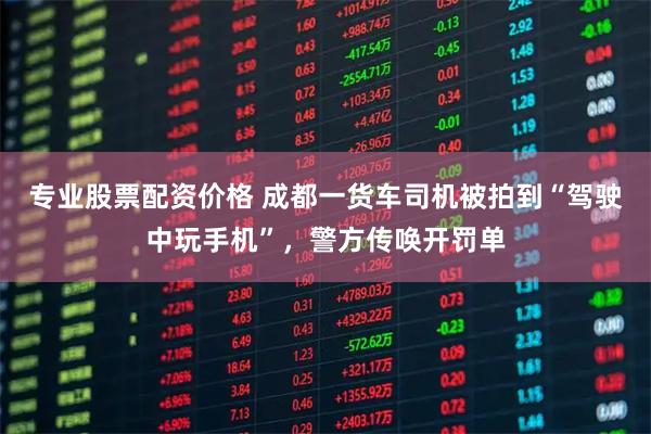 专业股票配资价格 成都一货车司机被拍到“驾驶中玩手机”，警方传唤开罚单