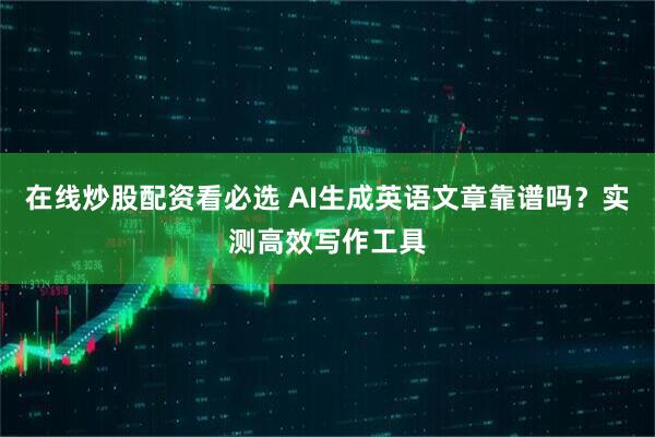 在线炒股配资看必选 AI生成英语文章靠谱吗？实测高效写作工具