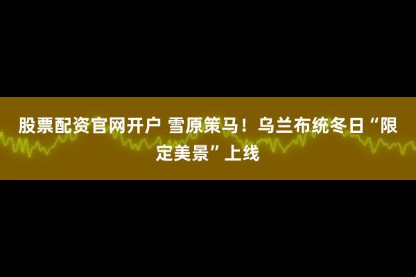 股票配资官网开户 雪原策马！乌兰布统冬日“限定美景”上线