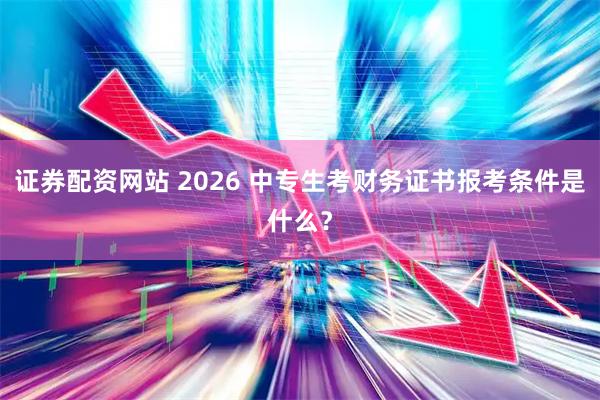 证券配资网站 2026 中专生考财务证书报考条件是什么？