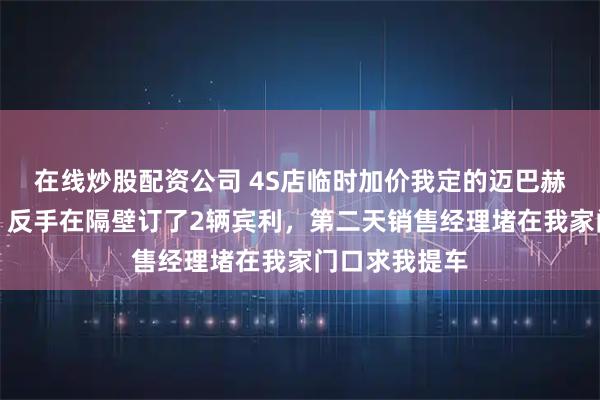 在线炒股配资公司 4S店临时加价我定的迈巴赫，我没理论，反手在隔壁订了2辆宾利，第二天销售经理堵在我家门口求我提车