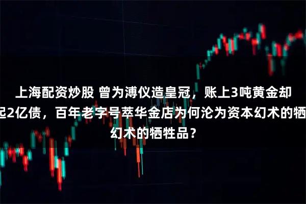 上海配资炒股 曾为溥仪造皇冠，账上3吨黄金却还不起2亿债，百年老字号萃华金店为何沦为资本幻术的牺牲品？