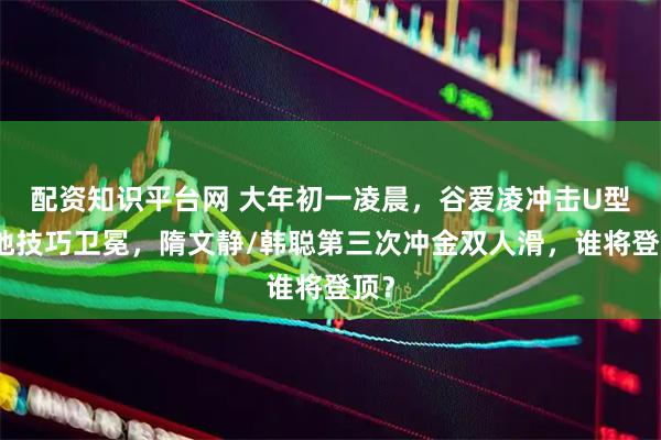 配资知识平台网 大年初一凌晨，谷爱凌冲击U型场地技巧卫冕，隋文静/韩聪第三次冲金双人滑，谁将登顶？