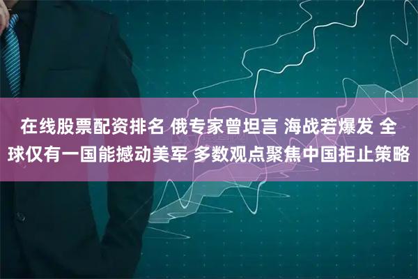 在线股票配资排名 俄专家曾坦言 海战若爆发 全球仅有一国能撼动美军 多数观点聚焦中国拒止策略