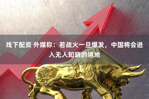 线下配资 外媒称：若战火一旦爆发，中国将会进入无人知晓的境地