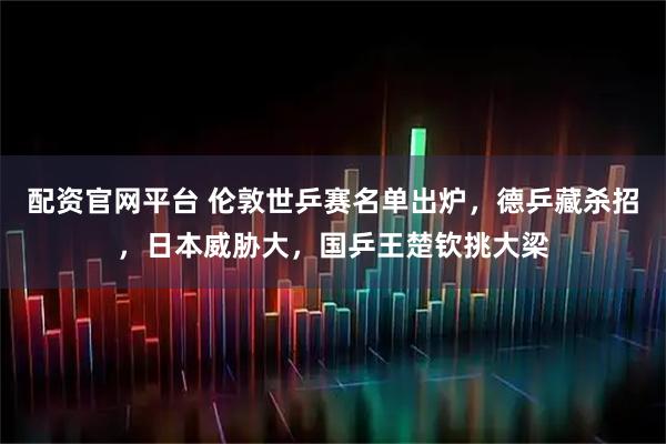 配资官网平台 伦敦世乒赛名单出炉,德乒藏杀招,日本威胁大,国乒王楚钦挑大梁