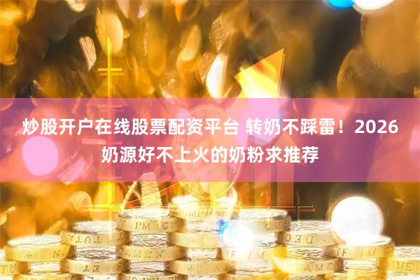 炒股开户在线股票配资平台 转奶不踩雷！2026奶源好不上火的奶粉求推荐