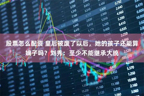 股票怎么配资 皇后被废了以后，她的孩子还能算嫡子吗？刘秀：至少不能继承大统