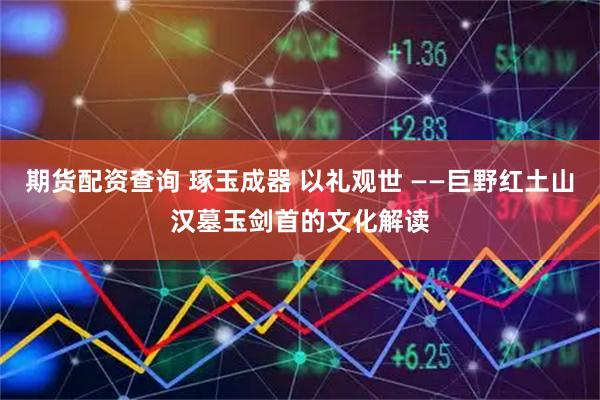 期货配资查询 琢玉成器 以礼观世 ——巨野红土山汉墓玉剑首的文化解读