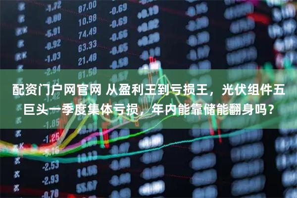 配资门户网官网 从盈利王到亏损王，光伏组件五巨头一季度集体亏损，年内能靠储能翻身吗？